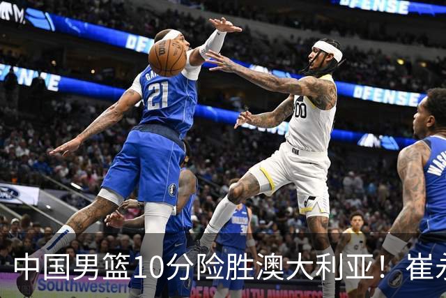 中国男篮10分险胜澳大利亚！崔永熙12分，王俊杰23分，王浩然10分